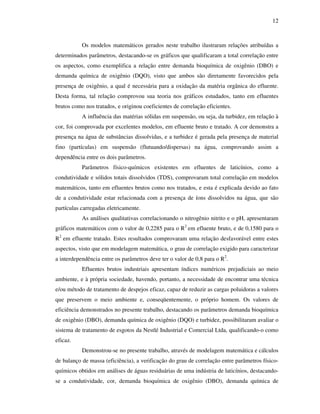 12
Os modelos matemáticos gerados neste trabalho ilustraram relações atribuídas a
determinados parâmetros, destacando-se os gráficos que qualificaram a total correlação entre
os aspectos, como exemplifica a relação entre demanda bioquímica de oxigênio (DBO) e
demanda química de oxigênio (DQO), visto que ambos são diretamente favorecidos pela
presença de oxigênio, a qual é necessária para a oxidação da matéria orgânica do efluente.
Desta forma, tal relação comprovou sua teoria nos gráficos estudados, tanto em efluentes
brutos como nos tratados, e originou coeficientes de correlação eficientes.
A influência das matérias sólidas em suspensão, ou seja, da turbidez, em relação à
cor, foi comprovada por excelentes modelos, em efluente bruto e tratado. A cor demonstra a
presença na água de substâncias dissolvidas, e a turbidez é gerada pela presença de material
fino (partículas) em suspensão (flutuando/dispersas) na água, comprovando assim a
dependência entre os dois parâmetros.
Parâmetros físico-químicos existentes em efluentes de laticínios, como a
condutividade e sólidos totais dissolvidos (TDS), comprovaram total correlação em modelos
matemáticos, tanto em efluentes brutos como nos tratados, e esta é explicada devido ao fato
de a condutividade estar relacionada com a presença de íons dissolvidos na água, que são
partículas carregadas eletricamente.
As análises qualitativas correlacionando o nitrogênio nitrito e o pH, apresentaram
gráficos matemáticos com o valor de 0,2285 para o R2
em efluente bruto, e de 0,1580 para o
R2
em efluente tratado. Estes resultados comprovaram uma relação desfavorável entre estes
aspectos, visto que em modelagem matemática, o grau de correlação exigido para caracterizar
a interdependência entre os parâmetros deve ter o valor de 0,8 para o R2
.
Efluentes brutos industriais apresentam índices numéricos prejudiciais ao meio
ambiente, e à própria sociedade, havendo, portanto, a necessidade de encontrar uma técnica
e/ou método de tratamento de despejos eficaz, capaz de reduzir as cargas poluidoras a valores
que preservem o meio ambiente e, conseqüentemente, o próprio homem. Os valores de
eficiência demonstrados no presente trabalho, destacando os parâmetros demanda bioquímica
de oxigênio (DBO), demanda química de oxigênio (DQO) e turbidez, possibilitaram avaliar o
sistema de tratamento de esgotos da Nestlé Industrial e Comercial Ltda, qualificando-o como
eficaz.
Demonstrou-se no presente trabalho, através de modelagem matemática e cálculos
de balanço de massa (eficiência), a verificação do grau de correlação entre parâmetros físico-
químicos obtidos em análises de águas residuárias de uma indústria de laticínios, destacando-
se a condutividade, cor, demanda bioquímica de oxigênio (DBO), demanda química de
 