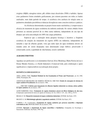 13
oxigênio (DQO), nitrogênio nitrito, pH, sólidos totais dissolvidos (TDS) e turbidez. Apenas
estes parâmetros foram estudados graficamente, por estarem presentes em todos os laudos
analisados, num dado período de tempo. A existência e/ou ausência de relação entre os
parâmetros abordados possibilitou evidenciar divergências entre conceitos teóricos e práticos.
As eficiências determinadas no projeto foram muito satisfatórias, e comprovaram a
eficácia do tratamento de águas residuárias da indústria analisada. Os valores obtidos foram
próximos ao máximo possível de se obter numa indústria, independente do seu tipo de
despejo, que seria uma redução em 100% das cargas poluidoras.
Espera-se que a realização desta pesquisa favoreça e incentive a freqüente
existência de estações de tratamento de esgotos (ETE) em indústrias, independente de
tamanho e tipo de efluente gerado, visto que todos tipos de água residuárias devem ser
tratadas antes de serem despejadas num determinado corpo hídrico, preservando e
conservando, assim, a qualidade de vida humana, social e ambiental.
AGRADECIMENTOS
Agradeço aos professores e co-orientadores Eurivan Alves Mendonça, Marta Pereira da Luz e
Osmar Mendes Ferreira, e à Nestlé Industrial e Comercial Ltda, pela colaboração e apoio
significativos e imprescindíveis na realização deste projeto.
REFERÊNCIAS BIBLIOGRÁFICAS
APHA; AWWA; WEF. Standard Methods for the Examination of Water and Wastewater, ed. 20, 1998.
APHA, Washington, DC.
ASSOCIAÇÃO BRASILEIRA DE NORMAS TÉCNICAS, NBR 9648: Estudo de concepção de sistemas de
esgoto sanitário Procedimento, Rio de Janeiro, 1986.
______NBR 9800: Critérios para lançamento de efluentes líquidos industriais no sistema coletor público
de esgoto sanitário, Rio de Janeiro, 1987.
ALÉM SOBRINHO, Pedro. Tratamento de esgotos domésticos através de filtros biológicos de alta taxa.
Comparação experimental de meios de suporte de biomassa. In: Ver. DAE n° 135 – dez. 1983, p. 58-78.
BRAILE, P. M. Manual de tratamento de águas residuárias industriais. CETESB, São Paulo, 1979.
BRANCO. S. M. Hidrobiologia aplicada à engenharia sanitária. CETESB, São Paulo, 1971.
CAMPOS, J. R. (coordenador). Tratamento de esgotos sanitários por processo anaeróbio e disposição
controlada no solo. PROSAB/ FINEP, Rio de Janeiro, 1999.
CETESB. Operação e manutenção de lagoas anaeróbias e facultativas. Companhia de Tecnologia e
Saneamento Ambiental, São Paulo, 1989, 91p.
 