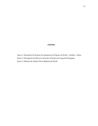 15
ANEXOS
Anexo 1: Ilustrações do Sistema de tratamento dos Esgotos da Nestlé – Goiânia – Goiás.
Anexo 2: Fluxograma do Processo de Lodos Ativados por Aeração Prolongada.
Anexo 3: Boletins de Análise Físico-Química da Nestlé
 