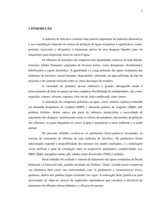 2
1 INTRODUÇÃO
A indústria de laticínios constitui uma parcela importante da indústria alimentícia,
e sua contribuição material em termos de poluição de águas receptoras é significativa, sendo,
portanto, necessário e obrigatório o tratamento prévio de seus despejos líquidos antes do
lançamento para disposição final em curso d’água.
Os efluentes de laticínios são compostos por quantidades variáveis de leite diluído,
materiais sólidos flutuantes originados de diversas fontes, como detergentes, desinfetantes,
lubrificantes e esgoto doméstico. A quantidade e a carga poluente das águas residuárias das
indústrias de laticínios variam bastante, dependendo, sobretudo, da água utilizada, do tipo de
processo e do controle exercido sobre as várias descargas de resíduos.
A variedade de produtos dessas indústrias é grande, abrangendo desde o
processamento do leite ou queijo até uma complexa flexibilidade de multiprodutos, tais como:
requeijão, cremes, sorvetes, iogurtes, leite em pó, leite condensado, entre outros.
A introdução de compostos poluentes na água, como: matéria orgânica traduzida
em demanda bioquímica de oxigênio (DBO) e demanda química de oxigênio (DQO), pH,
gordura, fosfatos, dentre outros, por parte da indústria, potencializa a necessidade de
tratamento dos despejos, minimizando assim os efeitos devastadores, decorrentes da poluição
dos efluentes, os quais degradam os cursos d`água e prejudicam o meio ambiente e a saúde
animal.
No presente trabalho, avaliou-se os parâmetros físico-químicos levantados no
sistema de tratamento de efluente de uma indústria de laticínios. Os parâmetros foram
selecionados regendo a disponibilidade dos mesmos nos laudos analisados, e a modelagem
visou verificar o grau de correlação entre os respectivos parâmetros: condutividade, cor,
DBO, DQO, nitrogênio nitrito, pH, sólidos totais dissolvidos (TDS) e turbidez.
Neste trabalho foi avaliado o sistema de tratamento das águas residuárias da Nestlé
Industrial e Comercial Ltda, unidade instalada em Goiânia - Goiás, visando assim comprovar
sua eficiência bem como sua conformidade com os parâmetros e características físico-
químicas, dentro dos padrões legais existentes em vigor. A realização deste justifica-se pela
necessidade de obter-se, através de expressões matemáticas que calculem a eficiência do
tratamento de efluentes desta indústria e a eficácia do mesmo.
 