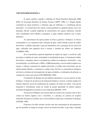 3
2 REVISÃO BIBLIOGRÁFICA
O esgoto sanitário, segundo a definição da Norma Brasileira Registrada (NBR
9648), da Associação Brasileira de Normas Técnicas (ABNT, 1986), é o “despejo líquido
constituído de esgoto doméstico e industrial, água de infiltração e a contribuição pluvial
parasitária”. As características dos esgotos variam quantitativa e qualitativamente, com a sua
utilização. Devido à grande amplitude de características dos esgotos industriais, somente
serão consideradas neste trabalho as principais, as quais também condizem com o esgoto
doméstico.
As características de esgotos podem ser físicas, químicas e biológicas. As físicas
correspondem à cor, responsável pela coloração da água, sendo formada a partir de sólidos
dissolvidos; a turbidez representa o grau de interferência com a passagem da luz através da
água, conferindo uma aparência turva à mesma, e formada por sólidos em suspensão
(CAMPOS, 1999).
Já as características químicas dependem da origem do esgoto, e envolvem o pH,
que indica a condição de acidez, neutralidade ou alcalinidade da água, e é formada por sólidos
dissolvidos; o nitrogênio nitrito é constituído por sólidos em suspensão e dissolvidos, e atua
na eutrofização e na nitrificação; a DBO e a DQO determinam o teor de matéria orgânica nos
esgotos, e indicam o potencial do oxigênio dissolvido; os sólidos totais dissolvidos não são
retidos quando filtrados, e constituem os sólidos totais. Por fim, as características biológicas
envolvem a existência de microrganismos de águas residuárias, os indicadores de poluição, as
variações de vazão, entre outras (VON SPERLING, 2005).
O tratamento de despejos de uma indústria alimentícia é, em sua maioria, do tipo
biológico. A função de um processo de tratamento biológico é remover a matéria orgânica do
efluente industrial, através do metabolismo de oxidação e de síntese de células. Este tipo de
tratamento é normalmente usado em virtude da grande quantidade de matéria orgânica
facilmente biodegradável, presente em sua composição (BRAILE, 1979).
Os processos biológicos são caracterizados de acordo com a maneira como se dá o
contato da matéria orgânica com a microflora, e a presença ou ausência de oxigênio
molecular. Os processos aeróbios são os universalmente usados para o tratamento de despejos
(CETESB, 1989).
O processo de lodos ativados envolve uma alta concentração de microrganismos
que são mantidos no tanque de aeração, através do retorno dos lodos, o que reduz o tamanho
 