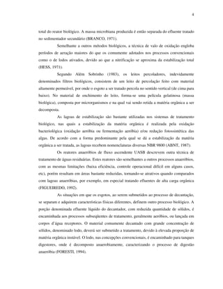 4
total do reator biológico. A massa microbiana produzida é então separada do efluente tratado
no sedimentador secundário (BRANCO, 1971).
Semelhante a outros métodos biológicos, a técnica de valo de oxidação engloba
períodos de aeração maiores do que os comumente adotados nos processos convencionais
como o de lodos ativados, devido ao que a nitrificação se aproxima da estabilização total
(HESS, 1971).
Segundo Além Sobrinho (1983), os leitos percoladores, indevidamente
denominados filtros biológicos, consistem de um leito de percolação feito com material
altamente permeável, por onde o esgoto a ser tratado percola no sentido vertical (de cima para
baixo). No material de enchimento do leito, forma-se uma película gelatinosa (massa
biológica), composta por microrganismos e na qual vai sendo retida a matéria orgânica a ser
decomposta.
As lagoas de estabilização são bastante utilizadas nos sistemas de tratamento
biológico, nas quais a estabilização da matéria orgânica é realizada pela oxidação
bacteriológica (oxidação aeróbia ou fermentação aeróbia) e/ou redução fotossintética das
algas. De acordo com a forma predominante pela qual se dá a estabilização da matéria
orgânica a ser tratada, as lagoas recebem nomenclaturas diversas NBR 9800 (ABNT, 1987).
Os reatores anaeróbios de fluxo ascendente UASB descrevem outra técnica de
tratamento de águas residuárias. Estes reatores são semelhantes a outros processos anaeróbios,
com as mesmas limitações (baixa eficiência, controle operacional difícil em alguns casos,
etc), porém resultam em áreas bastante reduzidas, tornando-se atrativos quando comparados
com lagoas anaeróbias, por exemplo, em especial tratando efluentes de alta carga orgânica
(FIGUEIREDO, 1992).
As situações em que os esgotos, ao serem submetidos ao processo de decantação,
se separam e adquirem características físicas diferentes, definem outro processo biológico. A
porção denominada efluente líquido do decantador, com reduzida quantidade de sólidos, é
encaminhada aos processos subseqüentes de tratamento, geralmente aeróbios, ou lançada em
corpos d’água receptores. O material comumente decantado com grande concentração de
sólidos, denominado lodo, deverá ser submetido a tratamento, devido à elevada proporção de
matéria orgânica instável. O lodo, nas concepções convencionais, é encaminhado para tanques
digestores, onde é decomposto anaerobiamente, caracterizando o processo de digestão
anaeróbia (FORESTI, 1994).
 