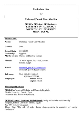 Curriculum vitae
Of
Mohamed Farouk Gabr Abdallah
MBBCh, MChRad, MDRadiology.
LECTURER OF RADIOLOGY
SOUTH VALLY UNIVERSITY
QENA- EGYPT.
Personal Data:
Name: Mohamed Farouk Gabr Abdallah
Gender: Male
Date of Birth: 21/10/1975
Nationality: Egyptian
Marital Status: Married and has two children.
Address: 10 Naser Square. Ard Sultan, Elminia.
Elminia, Egypt.
E-mail: mohamed_gabr1975@yahoo.com
mohamed_gabr1975@icloud.com
Telephone: Mob 002-01112600446
00966-0597332646
Languages: Arabic: Native
English: Fluent
Medical qualifications:
M.B.B,Ch.;Faculty of Medicine and UniversityHospitals,
Elminia University, Elminia, Egypt.
December 1999 (Grade: Very Good).
MChRad.Master Degree of RadiodiagnosisFaculty of Medicine and University
Hospitals, Elminia University, Elminia, Egypt.
July 2004 (Grade: very good).
Thesis Title: "The role of color duplex ultrasonography in evaluation of erectile
dysfunction".
 