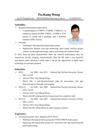 Fu-Kang Wang
kevil515@gmail.com d983010020@student.nsysu.edu.tw +32-484203741
Suitability:
․ Research Performance (since 2010)
— 9 journal papers (7*TMTT, 1*TBME, 1*MWCL), 11
conference papers (8*IMS, 2*RFIC, 1*APMC), 9 US
patents (5 issued and 4 pending), and 2 technical
transfers (ITRI, Taiwan).
․ Potential
— Techniques: Self-injection-locked radar system.
— Applications: Remote vital sign monitoring, sport coach, wireless gesture
control, see-through-wall image, indoor positioning, and medical fields.
In short, there are three characteristics about my research performance, they are
respectively novelty, integrity, and practicably. Since the SIL radar is very powerful
and attracts much attention, I really hope I can get the opportunity to apply radar
technology in consumer products.
Education
․ Ph.D. Jul. 2009 ~ Jan. 2013 National Sun Yat-Sen University, Taiwan
— GPA: 4.0/4.0
— Advisor: Prof. Tzyy-Sheng Horng
— Thesis title: A self-injection-locked radar for non-contact vital sign
detection and see-through-wall imaging
․ M.S.E.E. Jul. 2007 ~ Jun. 2009 National Sun Yat-Sen University, Taiwan
— GPA: 3.8/4.0
— Advisor: Prof. Tzyy-Sheng Horng
— Thesis title: RF sensing and receiving circuits for a cognitive radio
․ B.S.E.E. Jul. 2003 ~ Jun. 2007 National Sun Yat-Sen University, Taiwan
— GPA: 3.6/4.0
— Advisor: Prof. Tzyy-Sheng Horng
— Thesis title: DC offset effects on radio frequency receiver
Experience
․ Visiting Researcher, imec, Belgium (2015~2016)
— Working with medical sensor group and 79 GHz PMCW radar group.
— Improving SIL-based radar system for concurrent vital sign monitoring and
indoor positioning.
 