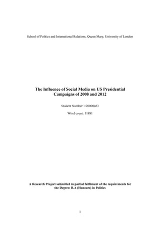1
School of Politics and International Relations, Queen Mary, University of London
The Influence of Social Media on US Presidential
Campaigns of 2008 and 2012
Student Number: 120000483
Word count: 11881
A Research Project submitted in partial fulfilment of the requirements for
the Degree: B.A (Honours) in Politics
 