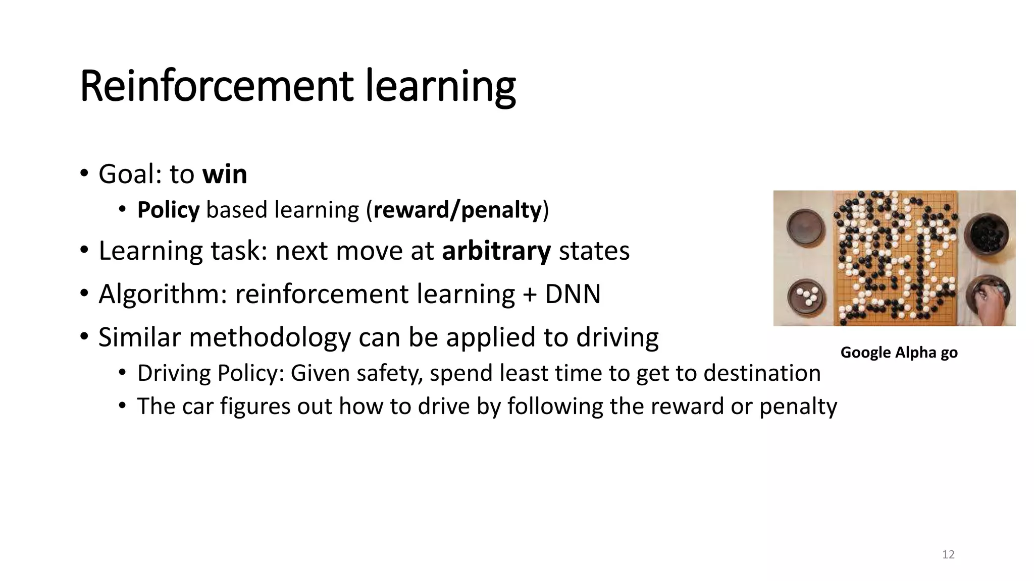 Reinforcement learning
• Goal: to win
• Policy based learning (reward/penalty)
• Learning task: next move at arbitrary states
• Algorithm: reinforcement learning + DNN
• Similar methodology can be applied to driving
• Driving Policy: Given safety, spend least time to get to destination
• The car figures out how to drive by following the reward or penalty
12
Google Alpha go
 