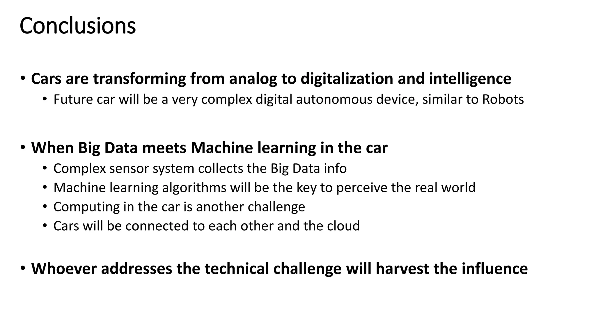 Conclusions
• Cars are transforming from analog to digitalization and intelligence
• Future car will be a very complex digital autonomous device, similar to Robots
• When Big Data meets Machine learning in the car
• Complex sensor system collects the Big Data info
• Machine learning algorithms will be the key to perceive the real world
• Computing in the car is another challenge
• Cars will be connected to each other and the cloud
• Whoever addresses the technical challenge will harvest the influence
 