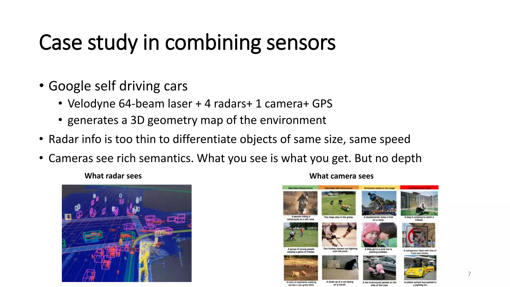 Case study in combining sensors
• Google self driving cars
• Velodyne 64-beam laser + 4 radars+ 1 camera+ GPS
• generates a 3D geometry map of the environment
• Radar info is too thin to differentiate objects of same size, same speed
• Cameras see rich semantics. What you see is what you get. But no depth
7
What radar sees What camera sees
 