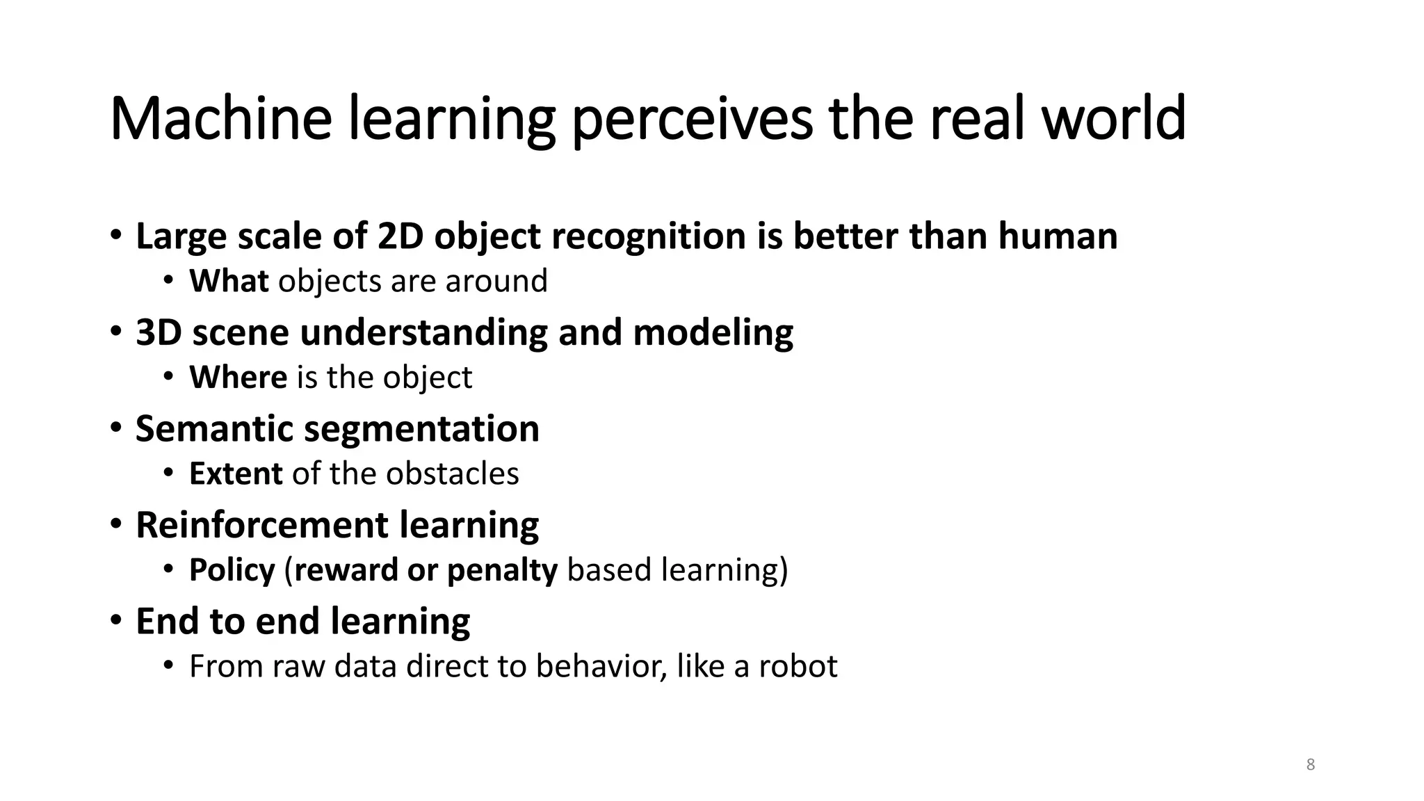 Machine learning perceives the real world
• Large scale of 2D object recognition is better than human
• What objects are around
• 3D scene understanding and modeling
• Where is the object
• Semantic segmentation
• Extent of the obstacles
• Reinforcement learning
• Policy (reward or penalty based learning)
• End to end learning
• From raw data direct to behavior, like a robot
8
 