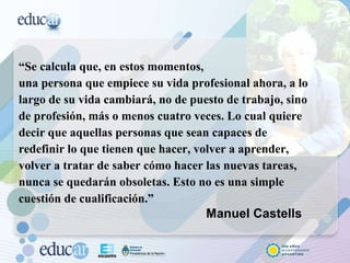 “ Se calcula que, en estos momentos,  una persona que empiece su vida profesional ahora, a lo largo de su vida cambiará, no de puesto de trabajo, sino de profesión, más o menos cuatro veces. Lo cual quiere decir que aquellas personas que sean capaces de redefinir lo que tienen que hacer, volver a aprender, volver a tratar de saber cómo hacer las nuevas tareas, nunca se quedarán obsoletas. Esto no es una simple cuestión de cualificación.”    Manuel Castells 