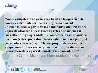 “… ser competente no es sólo ser hábil en la ejecución de tareas y actividades concretas tal y como han sido enseñadas, sino, a partir de las habilidades adquiridas, ser capaz de afrontar nuevas tareas o retos que suponen ir más allá de lo ya aprendido; la competencia es disponer de recursos (saber qué, saber cómo y saber cuándo y por qué) para enfrentarse a los problemas propios de los escenarios en que uno se desenvuelve, y eso es lo que necesitarán los actuales escolares para desenvolverse como adultos."  (Carlor Monereo. Universidad de Barcelona) 