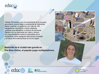 “ Ashley Richardson era una estudiante de la escuela secundaria cuando llegó a presidente de Alphaville. Debía controlar un gobierno con más de 100 trabajadores voluntarios y llevar adelante políticas que afectaban a cientos de personas.  Debatió con su oponente por radio y encaró  una argumentación sobre la naturaleza de la  ciudadanía, cómo asegurar elecciones honestas  y el futuro de la democracia en la era digital. Alphaville es la ciudad más grande en  The Sims Online, el popular juego multiplataforma.   Henry Jenkins Digital Learning 