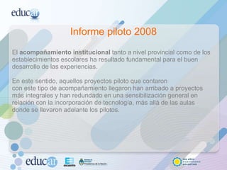 Informe piloto 2008 El  acompañamiento institucional  tanto a nivel provincial como de los establecimientos escolares ha resultado fundamental para el buen desarrollo de las experiencias. En este sentido, aquellos proyectos piloto que contaron con este tipo de acompañamiento llegaron han arribado a proyectos más integrales y han redundado en una sensibilización general en relación con la incorporación de tecnología, más allá de las aulas donde se llevaron adelante los pilotos. 