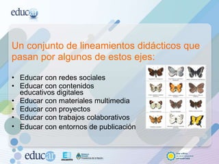 Un conjunto de lineamientos didácticos que pasan por algunos de estos ejes: Educar con redes sociales Educar con contenidos  educativos digitales Educar con materiales multimedia Educar con proyectos  Educar con trabajos colaborativos Educar con entornos de publicación   