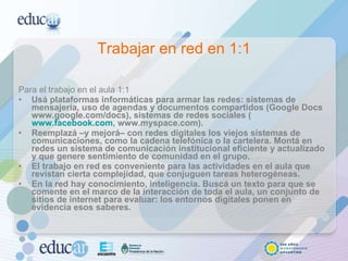 Trabajar en red en 1:1 Para el trabajo en el aula 1:1 Usá plataformas informáticas para armar las redes: sistemas de mensajería, uso de agendas y documentos compartidos (Google Docs www.google.com/docs), sistemas de redes sociales ( www.facebook.com , www.myspace.com).  Reemplazá –y mejorá– con redes digitales los viejos sistemas de comunicaciones, como la cadena telefónica o la cartelera. Montá en redes un sistema de comunicación institucional eficiente y actualizado y que genere sentimiento de comunidad en el grupo.  El trabajo en red es conveniente para las actividades en el aula que revistan cierta complejidad, que conjuguen tareas heterogéneas.  En la red hay conocimiento, inteligencia. Buscá un texto para que se comente en el marco de la interacción de toda el aula, un conjunto de sitios de internet para evaluar: los entornos digitales ponen en evidencia esos saberes.   
