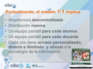 Arquitectura  descentralizada   Distribución  masiva Un equipo portátil  para cada alumno Un equipo portátil  para cada docente Cada uno tiene  acceso personalizado, directo e ilimitado  y ubicuo  a la tecnología de la información Puntualizando, el modelo  1:1  implica 