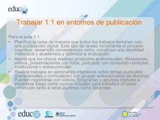 Trabajar 1:1 en entornos de publicación  Para el aula 1:1 Planificá la tarea de manera que todos los trabajos terminen con una publicación digital. Este tipo de tareas incrementa el proceso cognitivo, desarrolla competencias extra, construye una identidad intelectual y académica y optimiza la evaluación.  Alentá que los chicos realicen productos audiovisuales: filmaciones, videos, presentaciones con fotos, podcasts con contenido curricular, institucional o extracurricular.  Realizá trabajos en seminarios intensivos sobre temas puntuales (transversales o curriculares) con grupos seleccionados de alumnos Pueden registrarse con videos, fotografías y apuntes digitales e impartirse luego como cursos virtuales para transferir el saber construido tanto a otros alumnos como docentes. 