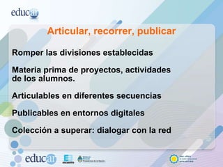 Articular, recorrer, publicar Romper las divisiones establecidas Materia prima de proyectos, actividades  de los alumnos. Articulables en diferentes secuencias Publicables en entornos digitales Colección a superar: dialogar con la red 