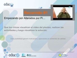 Empezando por Alterados por Pi… Que los chicos visualicen el video del planteo, realicen las actividades y luego visualicen la solución.  Esta posibilidad genera motivación y aprovecha un contenido de calidad. Recorrido #1 