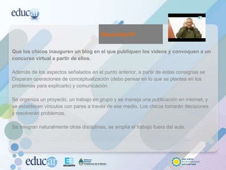 Que los chicos inauguren un blog en el que publiquen los videos y convoquen a un concurso virtual a partir de ellos.  Además de los aspectos señalados en el punto anterior, a partir de estas consignas se Disparan operaciones de conceptualización (debo pensar en lo que se plantea en los problemas para explicarlo) y comunicación.  Se organiza un proyecto, un trabajo en grupo y se maneja una publicación en internet, y se establecen vínculos con pares a través de ese medio. Los chicos tomarán decisiones y resolverán problemas.  Se integran naturalmente otras disciplinas, se amplía el trabajo fuera del aula.  Recorrido #1 