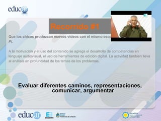 Que los chicos produzcan nuevos videos con el mismo esquema de  Alterados por Pi.  A la motivación y el uso del contenido se agrega el desarrollo de competencias en lenguaje audiovisual, el uso de herramientas de edición digital. La actividad también lleva al análisis en profundidad de los temas de los problemas.  Evaluar diferentes caminos, representaciones, comunicar, argumentar Recorrido #1 