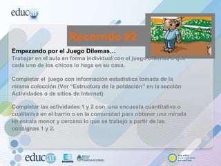 Empezando por el Juego Dilemas… Trabajar en el aula en forma individual con el juego Dilemas o que cada uno de los chicos lo haga en su casa.   Completar el  juego con información estadística tomada de la misma colección (Ver “Estructura de la población” en la sección Actividades o de sitios de Internet)  Completar las actividades 1 y 2 con  una encuesta cuantitativa o cualitativa en el barrio o en la comunidad para obtener una mirada en escala menor y cercana lo que se trabajó a partir de las consignas 1 y 2.  Recorrido #2 