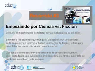 Empezando por Ciencia vs. Ficción Visionar el material para completar temas curriculares de ciencias . Solicitar a los alumnos que busquen bibliografía en la biblioteca de la escuela y en internet y hagan un informe de libros y sitios para completar los datos que se dan en el material. Que los alumnos escriban una crítica de la película incluyendo en el texto tanto una evaluación artística como científica. La crítica se publicará en el blog de la escuela.  Recorrido #3 