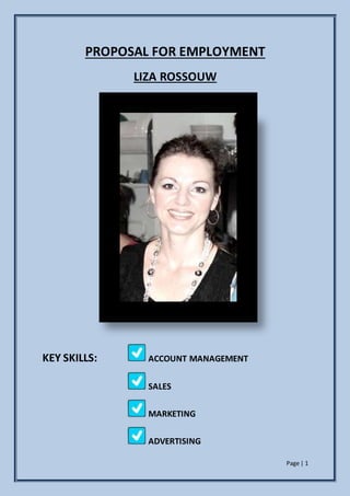 Page | 1
PROPOSAL FOR EMPLOYMENT
LIZA ROSSOUW
KEY SKILLS: ACCOUNT MANAGEMENT
SALES
MARKETING
ADVERTISING
 