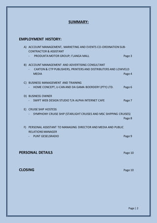 Page | 2
SUMMARY:
EMPLOYMENT HISTORY:
A) ACCOUNT MANAGEMENT, MARKETING AND EVENTS CO-ORDINATION SUB-
CONTRACTOR & ASSISTANT
- PRODUKTA MOTOR GROUP; I’LANGA MALL Page 3
B) ACCOUNT MANAGEMENT AND ADVERTISING CONSULTANT
- CAXTON & CTP PUBLISHERS, PRINTERS AND DISTRIBUTERS AND LOWVELD
MEDIA Page 4
C) BUSINESS MANAGEMENT AND TRAINING
- HOME CONCEPT, U-CAN AND DA GAMA BOERDERY (PTY) LTD. Page 6
D) BUSINESS OWNER
- SWIFT WEB DESIGN STUDIO T/A ALPHA INTERNET CAFE Page 7
E) CRUISE SHIP HOSTESS
- SYMPHONY CRUISE SHIP (STARLIGHT CRUISES AND MSC SHIPPING CRUISES)
Page 8
F) PERSONAL ASSISTANT TO MANAGING DIRECTOR AND MEDIA AND PUBLIC
RELATIONS MANAGER
- PUNT GESELSRADIO Page 9
PERSONAL DETAILS Page 10
CLOSING Page 10
 