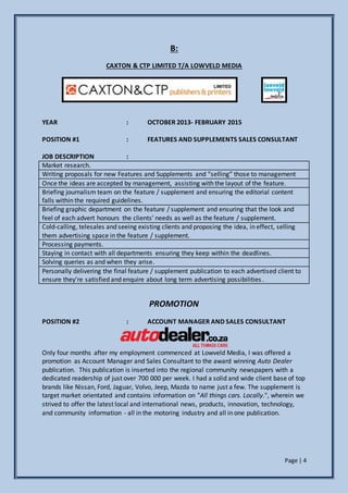 Page | 4
B:
CAXTON & CTP LIMITED T/A LOWVELD MEDIA
YEAR : OCTOBER 2013- FEBRUARY 2015
POSITION #1 : FEATURES AND SUPPLEMENTS SALES CONSULTANT
JOB DESCRIPTION :
Market research.
Writing proposals for new Features and Supplements and “selling” those to management
Once the ideas are accepted by management, assisting with the layout of the feature.
Briefing journalism team on the feature / supplement and ensuring the editorial content
falls within the required guidelines.
Briefing graphic department on the feature / supplement and ensuring that the look and
feel of each advert honours the clients’ needs as well as the feature / supplement.
Cold-calling, telesales and seeing existing clients and proposing the idea, in effect, selling
them advertising space in the feature / supplement.
Processing payments.
Staying in contact with all departments ensuring they keep within the deadlines.
Solving queries as and when they arise.
Personally delivering the final feature / supplement publication to each advertised client to
ensure they’re satisfied and enquire about long term advertising possibilities.
PROMOTION
POSITION #2 : ACCOUNT MANAGER AND SALES CONSULTANT
Only four months after my employment commenced at Lowveld Media, I was offered a
promotion as Account Manager and Sales Consultant to the award winning Auto Dealer
publication. This publication is inserted into the regional community newspapers with a
dedicated readership of just over 700 000 per week. I had a solid and wide client base of top
brands like Nissan, Ford, Jaguar, Volvo, Jeep, Mazda to name just a few. The supplement is
target market orientated and contains information on "All things cars. Locally.", wherein we
strived to offer the latest local and international news, products, innovation, technology,
and community information - all in the motoring industry and all in one publication.
 