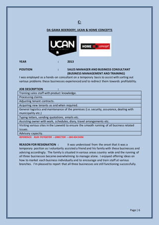 Page | 6
C:
DA GAMA BOERDERY, UCAN & HOME CONCEPTS
YEAR : 2013
POSITION : SALES MANAGER AND BUSINESS CONSULTANT
(BUSINESS MANAGEMENT AND TRAINING)
I was employed as a hands-on consultant on a temporary basis to assist with sorting out
various problems these businesses experienced and to redirect them towards profitability.
JOB DESCRIPTION :
Training sales staff with product knowledge.
Processing claims.
Adjusting tenant contracts.
Acquiring new tenants as and when required.
General logistics and maintenance of the premises (i.e. security, assurance, dealing with
municipality etc.)
Typing letters, sending quotations, emails etc.
Assisting owner with work, schedules, diary, travel arrangements etc.
Visiting various sites in the Lowveld to ensure the smooth running of all business related
issues.
Advisory capacity.
REFERENCE: RUDI POTGIETER – DIRECTOR – 084 404 9496
REASON FOR RESIGNATION : It was understood from the onset that it was a
temporary position as I voluntarily assisted a friend and his family with these businesses and
advising accordingly. The family is situated in various areas country wide and the running of
all three businesses became overwhelming to manage alone. I enjoyed offering ideas on
how to market each business individually and to encourage and train staff at various
branches. I’m pleased to report that all three businesses are still functioning successfully.
 