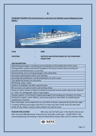 Page | 8
E:
STARLIGHT CRUISES (The Entertainment contractors for Mediterranean Shipping Cruises
(MSC) )
YEAR : 2000
POSITION : HOSTESS AND ENTERTAINER ON THE SYMPHONY
CRUISE SHIP
JOB DESCRIPTION :
Welcoming passengers, socializing and contributing to the holiday feel of the cruise.
Hosting parties, games and events throughout the ship at various times ensuring fun
activities and entertainment at any time.
Demonstrating and assisting passengers with safety drills.
Assisting in planning the events each morning.
Assisting with embarkation and disembarkation on each cruise.
Tour guide and hostess on excursions.
Monitoring zodiac safety.
Hostess at weddings and other special events.
MC at events and special events and evening shows.
Acting as clown / pirate or damsel in distress (costume) to liven up the vibe on the ship and
as “extra” for photographs taken of passengers.
Hosted Captains’ Circle dinners (repeat passengers) and sending out invitations for those.
Introduced Captain, senior officers, and various guests to each other to establish good
interpersonal relations.
Not surprisingly, many people feel sea-sick while on board, especially during the first night.
I enjoyed talking to passengers who felt ill, to help ease their minds and even take their
minds off the motion sickness which worked very well for most.
REASON FOR LEAVING : MSC only sails for half a year in the Atlantic Ocean and
then sail to the Mediterranean Ocean for the remainder of the year. PLEASE NOTE: I did
some backpacking and working in Italy (Predominantly Rome) after my first contract ended.
 