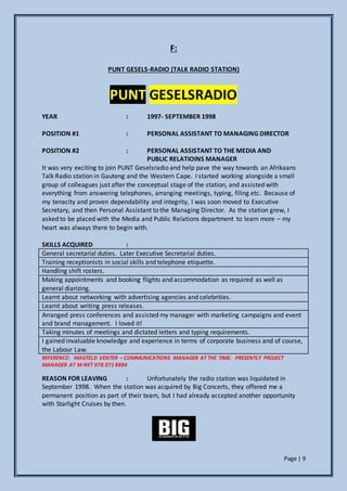 Page | 9
F:
PUNT GESELS-RADIO (TALK RADIO STATION)
PUNT GESELSRADIO
YEAR : 1997- SEPTEMBER 1998
POSITION #1 : PERSONAL ASSISTANT TO MANAGING DIRECTOR
POSITION #2 : PERSONAL ASSISTANT TO THE MEDIA AND
PUBLIC RELATIOINS MANAGER
It was very exciting to join PUNT Geselsradio and help pave the way towards an Afrikaans
Talk Radio station in Gauteng and the Western Cape. I started working alongside a small
group of colleagues just after the conceptual stage of the station, and assisted with
everything from answering telephones, arranging meetings, typing, filing etc. Because of
my tenacity and proven dependability and integrity, I was soon moved to Executive
Secretary, and then Personal Assistant to the Managing Director. As the station grew, I
asked to be placed with the Media and Public Relations department to learn more – my
heart was always there to begin with.
SKILLS ACQUIRED :
General secretarial duties. Later Executive Secretarial duties.
Training receptionists in social skills and telephone etiquette.
Handling shift rosters.
Making appointments and booking flights and accommodation as required as well as
general diarizing.
Learnt about networking with advertising agencies and celebrities.
Learnt about writing press releases.
Arranged press conferences and assisted my manager with marketing campaigns and event
and brand management. I loved it!
Taking minutes of meetings and dictated letters and typing requirements.
I gained invaluable knowledge and experience in terms of corporate business and of course,
the Labour Law.
REFERENCE: MAGTELD VENTER – COMMUNICATIONS MANAGER AT THE TIME. PRESENTLY PROJECT
MANAGER AT M-NET 078 071 8884
REASON FOR LEAVING : Unfortunately the radio station was liquidated in
September 1998. When the station was acquired by Big Concerts, they offered me a
permanent position as part of their team, but I had already accepted another opportunity
with Starlight Cruises by then.
 