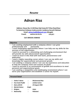 Resume
Adnan Riaz
Address: House No, G-144 New Haji Camp M.T Khan Road Near
To American Embassy inside premier residency Karachi Pakistan
Email: adnanriaz862@gmail.com (Google)
Email: smitten.luvluvlu (skype)
Cell: 0092335-3586932
Objective
 I am seeking employment with a company where I can grow
professionally and personally.
 I seek challenging opportunities where I can fully use my skills for the
success of the organization.
 I want to succeed in a stimulating and challenging environment that
will provide me with advancement opportunities.
 I want to excel in this field with hard work, perseverance and
dedication.
 I want a highly rewarding career where I can use my skills and
knowledge for organizational and personal growth.
 I am seeking a company where I can use my experience and education
to help the company meet and surpass its goals.
 I want to succeed in an environment of growth and excellence to meet
personal and organizational goals.
 I am seeking a competitive and challenging environment where I can
serve your organization and establish a career for myself.
Personal Detail
1 Father’s Name : Muhammad Riaz
2 Face book Profile : smitten luvluv
3 Date of Birth : 23 August 1992
4 Marital Status: Single
5 Religion : Islam
6 Nationality : Pakistani
 