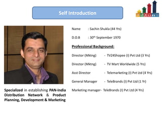 Self Introduction
Name : Sachin Shukla (44 Yrs)
D.O.B : 30th September 1970
Professional Background:
Director (Mktng) - TV24Shopee (I) Pvt Ltd (3 Yrs)
Director (Mktng) - TV Mart Worldwide (5 Yrs)
Asst Director - Telemarketing (I) Pvt Ltd (4 Yrs)
General Manager - TeleBrands (I) Pvt Ltd (1 Yr)
Marketing manager- TeleBrands (I) Pvt Ltd (4 Yrs)Specialized in establishing PAN-India
Distribution Network & Product
Planning, Development & Marketing
 
