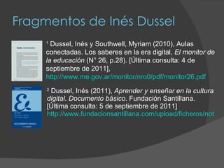 Fragmentos de Inés Dussel 2  Dussel, Inés (2011),  Aprender y enseñar en la cultura digital. Documento básico . Fundación Santillana. [Última consulta: 5 de septiembre de 2011]  http://www.fundacionsantillana.com/upload/ficheros/noticias/201106/documentobsicoforo2011_1.pdf 1  Dussel, Inés y Southwell, Myriam (2010), Aulas conectadas. Los saberes en la era digital,  El monitor de la educación  (N° 26, p.28). [Última consulta: 4 de septiembre de 2011], http://www.me.gov.ar/monitor/nro0/pdf/monitor26.pdf 