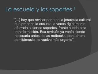 La escuela y los soportes  1 “ […] hay que revisar parte de la jerarquía cultural que propone la escuela, a veces rígidamente aferrada a ciertos soportes, frente a toda esta transformación. Esa revisión ya venía siendo necesaria antes de las netbooks, pero ahora, admitámoslo, se vuelve más urgente”. 