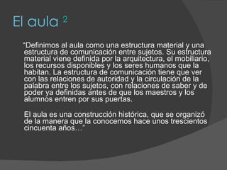 El aula  2 “ Definimos al aula como una estructura material y una estructura de comunicación entre sujetos. Su estructura material viene definida por la arquitectura, el mobiliario, los recursos disponibles y los seres humanos que la habitan. La estructura de comunicación tiene que ver con las relaciones de autoridad y la circulación de la palabra entre los sujetos, con relaciones de saber y de poder ya definidas antes de que los maestros y los alumnos entren por sus puertas. El aula es una construcción histórica, que se organizó de la manera que la conocemos hace unos trescientos cincuenta años…” 