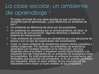 La clase escolar, un ambiente de aprendizaje  3 “ El rasgo principal de una clase escolar es que constituye un ambiente para el aprendizaje. ¿Qué diferencia un ambiente de otro? Un ambiente se diferencia de otros por los propósitos. Un ambiente se caracteriza por su enmarcamiento, es decir, la estructura de comunicación: algunos derechos y deberes, un sistema de interacciones.  Todo ambiente de enseñanza se caracteriza por una secuencia de tareas y por un tipo de organización del conocimiento. Crear un cierto ambiente de enseñanza supone ciertos requisitos y ciertas exigencias. Por ejemplo, los ambientes de enseñanza generados por modelos basados en la interacción, son muy exigentes para el profesor y requieren mucha disponibilidad. Los requisitos son tan importantes en un ambiente de enseñanza como los propósitos. Es inútil proponerse un enfoque de enseñanza, por deseables que parezcan sus propósitos, si no es posible garantizar sus requisitos. Hacer un buen análisis de los requisitos es tan importante como hacer un buen análisis de los propósitos”. 