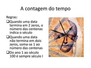 A contagem do tempo
Regras:
Quando uma data
  termina em 2 zeros, o
  número das centenas
  indica o século
Quando uma data
  não termina em dois
  zeros, soma-se 1 ao
  número das centenas
Do ano 1 ao século
  100 é sempre século I
 