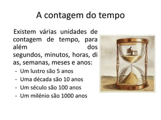 A contagem do tempo
Existem várias unidades de
contagem de tempo, para
além                    dos
segundos, minutos, horas, di
as, semanas, meses e anos:
-   Um lustro são 5 anos
-   Uma década são 10 anos
-   Um século são 100 anos
-   Um milénio são 1000 anos
 