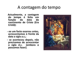 A contagem do tempo
Actualmente, a contagem
do tempo é feita em
função   da   data    do
nascimento de Cristo (Era
Cristã):

- ee um facto ocorreu antes,
 acrescentamos à frente da
 data a sigla a.c.;
- se aconteceu depois, não
 precisamos de acrescentar
 a sigla d.c. (embora o
 possamos fazer).
 