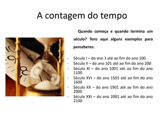 A contagem do tempo
            Quando começa e quando termina um
          século? Tens aqui alguns exemplos para
          perceberes:

      -   Século I – do ano 1 até ao fim do ano 100
      -   Século II – do ano 101 até ao fim do ano 200
      -   Século XI – do ano 1001 até ao fim do ano
          1100
      -   Século XVI – do ano 1501 até ao fim do ano
          1600
      -   Século XX – do ano 1901 até ao fim do ano
          2000
      -   Século XXI – do ano 2001 até ao fim do ano
          2100
 