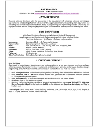Resume
AMIT KUMAR DEV
Bhotebahal Teku Kathmandu ,Nepal
+977-980-7365166  amitdev67@gmail.com  www.linkedin.com/in/amit Kumar dev
JAVA DEVELOPER
Dynamic software developer with the experience in the development of enterprise software technologies.
Experienced at collaborating effectively with team and managers; capable of understanding client requirement and
converting into innovative application software. Adept at programming and implementing scalable functionality and
high-performance features, integrating key technologies to create flexible N-tier applications meeting user needs.
CORE COMPETENCIES
Web-Based Application Development  Database Design & Management
Java Programming  Requirements Gathering and Analysis  User Interface Design
Technical Deployment  Unit Testing  Software Implementation
Languages: Java, Java EE, C++, C, Assembly Language.
Frameworks: Spring, Spring Boot, Hibernate, Angular js.
Web: JSP, Servlets, HTML, CSS, JQuery, JPA, Ajax, JavaScript, XML.
Servers: Apache Tomcat, XAMPP.
Databases: MySQL, SQLYOG, PHPMYADMIN.
Tools: Intellij, Eclipse, NetBeans, Spring Tool Suite, Maven.
Platforms: Windows/Linux
Other Technologies: Spring Data, Spring Security, Log4j
PROFESSIONAL EXPERIENCE
Java Developer
Contributed to project design, development, and implementation as a key team member on diverse software
solutions projects. Participation involved requirements and information gathering and analysis, database design,
programming, and unit. Partnered with team members on user interfaces and front-end design.
 Used Spring framework for dependency management, auto wiring in the development of enterprise software.
 Used Hibernate, JPA as ORM tool to develop domain class, generated JPQL queries for database operation
for Employee Management System.
 Used Spring security to provide authorization and authentication for role based access.
 Developed code for unit testing using Junit.
 Built both the front-end and back-end for an academic software platform, using Java, Spring MVC, Hibernate,
Maven, Tomcat and Log4j for the back-end, MySQL for the database, and Bootstrap, JavaScript, and Ajax for
the front-end.
Technologies: Java, Spring MVC, Spring Security, Hibernate, JPA, JavaScript, JSON, Ajax, CSS, angularJs,
MySQL, Eclipse, NetBeans, JavaFX, Swing, Windows.
 