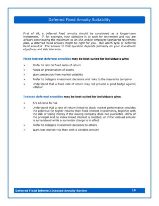 Deferred Fixed Annuity Suitability


     First of all, a deferred fixed annuity should be considered as a longer-term
     investment. If, for example, your objective is to save for retirement and you are
     already contributing the maximum to an IRA and/or employer-sponsored retirement
     plan, a deferred fixed annuity might be right for you. But which type of deferred
     fixed annuity? The answer to that question depends primarily on your investment
     objectives and risk tolerance.


     Fixed interest deferred annuities may be best suited for individuals who:

         Prefer to rely on fixed rates of return
         Focus on preservation of assets
         Want protection from market volatility
         Prefer to delegate investment decisions and risks to the insurance company
         Understand that a fixed rate of return may not provide a good hedge against
           inflation


     Indexed deferred annuities may be best suited for individuals who:

         Are adverse to risk
         Understand that a rate of return linked to stock market performance provides
           the potential for higher returns than fixed interest investments, together with
           the risk of losing money if the issuing company does not guarantee 100% of
           the principal and no index-linked interest is credited, or if the indexed annuity
           is surrendered while a surrender charge is in effect
         Prefer to delegate investment decisions to others
         Want less market risk than with a variable annuity




Deferred Fixed Interest/Indexed Annuity Review                                           10
 