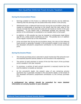 Non-Qualified Deferred Fixed Annuity Taxation


     During the Accumulation Phase:


         Earnings credited on the funds in a deferred fixed annuity are tax deferred,
           meaning that the earnings are not taxed while they remain in the annuity.

         Withdrawals from a deferred fixed annuity during the accumulation phase are
           treated as withdrawals of earnings to the extent that the cash value of the
           annuity exceeds the total premiums paid and are taxed as income in the year
           withdrawn. To the extent that a withdrawal exceeds any earnings, that
           portion of the withdrawal is considered a non-taxable return of principal.

         In addition, a 10% penalty tax may be imposed on withdrawals made before
           age 59-1/2, unless certain conditions are met. The penalty tax is in addition
           to the regular income tax on the withdrawal.

         If the annuitant dies during the accumulation phase, the value of the deferred
           f e a n i i g n rl icu e i t e a n i n ’ e tt,t t e e tn o
            i d n ut s e eal n ld d n h n ut t sae o h xe t f
             x         y            y                      a s
           t e d c a e a n i n ’ p o ot n lcontribution to the annuity purchase
            h e e s d n ut t rp ri a
                                 a s          o
           price.



     During the Income Phase:


         The annuity purchase price is returned in equal income-tax-free amounts over
           t ee p ce p y n p r d( a e o t ea n i n ’ lee p ca c )
            h x e td a me t ei b s d n h n ut t i x e tn y .
                                     o                        a s f

         The portion of each payment in excess of the tax-free return of the purchase
           price is taxable in the year received.

         In summary, a portion of each annuity payment is received income tax free
           and the balance is taxable as received.

         A t e a n i n ’ d ah t e p e e t v le o a y rmaning annuity
            t h    n ut t
                       a s e t, h      rs n au      f n e i
           p y n sd ei g n rl icu e i t ea n i n ’ e tt, ot ee tn o
            a me t u s e eal n ld d n h n ut t sae t h xe t f
                                y                  a s
           t e d c a e a n i n ’ p o ot n lc n r u in t t e a n i p rh s
            h e e s d n ut t rp ri a o ti t
                            a s        o        b o o h n ut u c a e
                                                                 y
           price.



     A professional tax advisor should be consulted               for   more   detailed
     information on annuity taxation in your situation.




Deferred Fixed Interest/Indexed Annuity Review                                       12
 