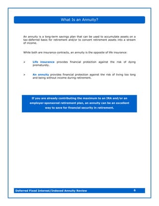 What Is an Annuity?



     An annuity is a long-term savings plan that can be used to accumulate assets on a
     tax-deferred basis for retirement and/or to convert retirement assets into a stream
     of income.


     While both are insurance contracts, an annuity is the opposite of life insurance:


          Life insurance provides financial protection against the risk of dying
            prematurely.


          An annuity provides financial protection against the risk of living too long
            and being without income during retirement.




           If you are already contributing the maximum to an IRA and/or an
          employer-sponsored retirement plan, an annuity can be an excellent
                     way to save for financial security in retirement.




Deferred Fixed Interest/Indexed Annuity Review                                           6
 
