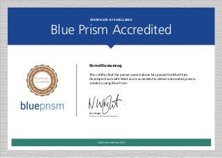 CERTIFICATE OF EXCELLENCE
Blue Prism Accredited
Neil Wright
Director of Professional Services
INDUSTR
IALISED ENTER
PRISEROBOTIC
P
ROCESSAUTOM
ATION
Blue Prism
Accredited
Romel Dumusmog
This certifies that the person named above has passed the Blue Prism
Developer Exam with Merit and is accredited to deliver automated process
solutions using Blue Prism.
Valid from 20th July 2016
 