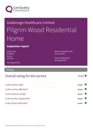 1 Pilgrim Wood Residential Home Inspection report 03 August 2016
Goldenage Healthcare Limited
Pilgrim Wood Residential
Home
Inspection report
Sandy Lane
Guildford
Surrey
GU3 1HF
Tel: 01483573111
Date of inspection visit:
22 June 2016
Date of publication:
03 August 2016
Overall rating for this service Good
Is the service safe? Good
Is the service effective? Good
Is the service caring? Good
Is the service responsive? Good
Is the service well-led? Good
Ratings
 