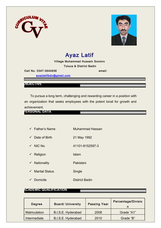 Ayaz Latif
Village Muhammad Hussain Soomro
Toluca & District Badin
Cell No. 0347-3644936 email:
ayazlatifbdn@gmail.com
To pursue a long term, challenging and rewarding career in a position with
an organization that seeks employees with the potent tonal for growth and
achievement.
 Father’s Name Muhammad Hassan
 Date of Birth 21 May 1992
 NIC No 41101-8152597-3
 Religion Islam
 Nationality Pakistani
 Marital Status Single
 Domicile District Badin
Degree Board/ University Passing Year
Percentage/Divisio
n
Matriculation B.I.S.E. Hyderabad 2008 Grade “A1”
Intermediate B.I.S.E. Hyderabad 2010 Grade “B”
OBJECTIVE
PERSONAL DATA
ACADEMIC QUALIFICATION
 